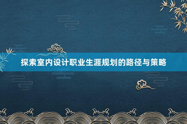 探索室内设计职业生涯规划的路径与策略